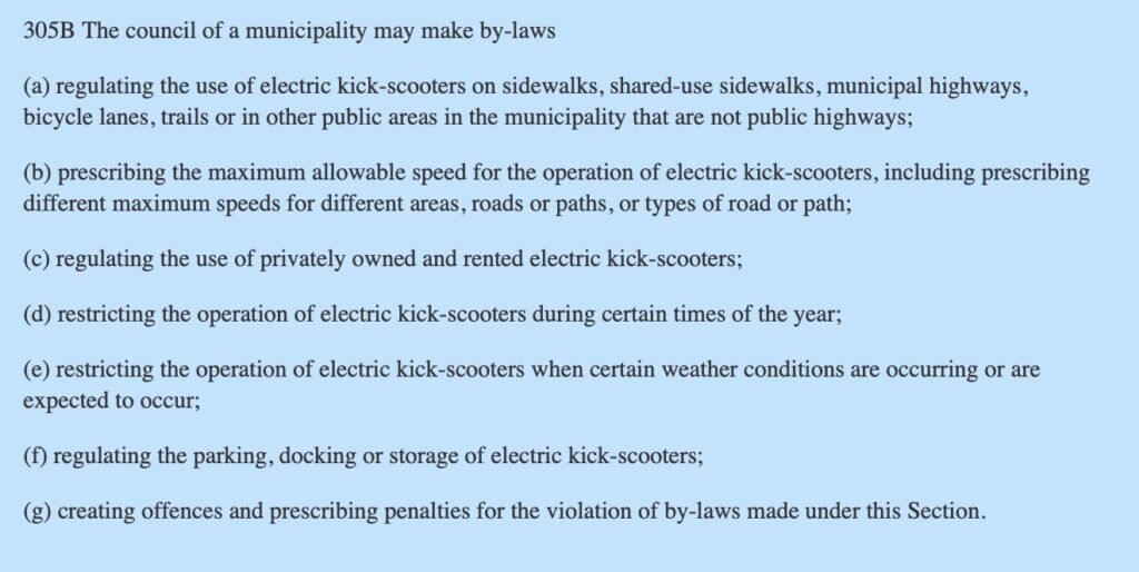 305B The council of a municipality may make by-laws
(a) regulating the use of electric kick-scooters on sidewalks, shared-use sidewalks, municipal highways, bicycle lanes, trails or in other public areas in the municipality that are not public highways;
(b) prescribing the maximum allowable speed for the operation of electric kick-scooters, including prescribing different maximum speeds for different areas, roads or paths, or types of road or path;
(c) regulating the use of privately owned and rented electric kick-scooters;
(d) restricting the operation of electric kick-scooters during certain times of the year;
(e) restricting the operation of electric kick-scooters when certain weather conditions are occurring or are expected to occur;
(f) regulating the parking, docking or storage of electric kick-scooters;
(g) creating offences and prescribing penalties for the violation of by-laws made under this Section.
